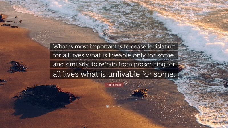 Judith Butler Quote: “What is most important is to cease legislating for all lives what is liveable only for some, and similarly, to refrain from proscribing for all lives what is unlivable for some.”