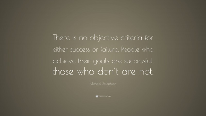 Michael Josephson Quote: “There is no objective criteria for either success or failure. People who achieve their goals are successful, those who don’t are not.”