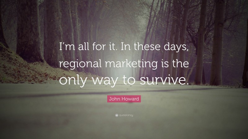 John Howard Quote: “I’m all for it. In these days, regional marketing is the only way to survive.”