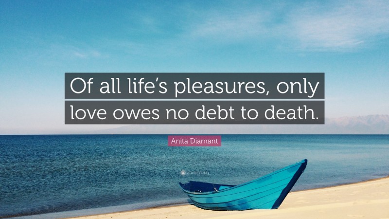 Anita Diamant Quote: “Of all life’s pleasures, only love owes no debt to death.”
