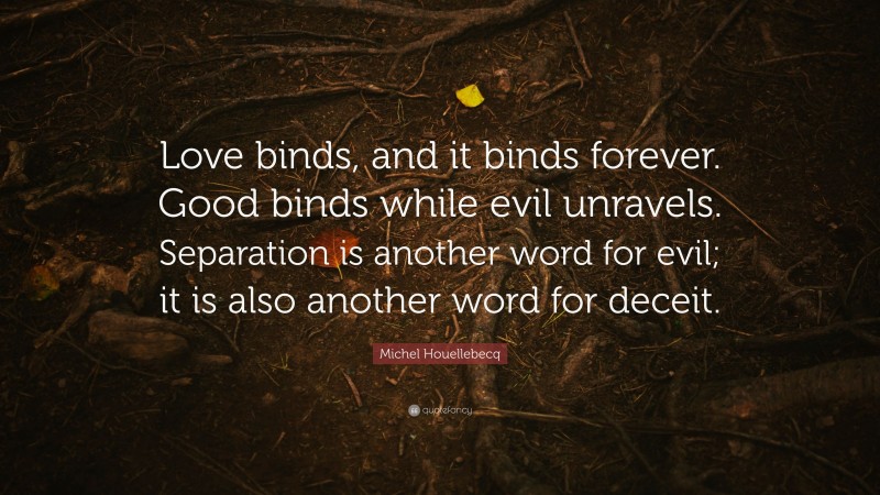 Michel Houellebecq Quote: “Love binds, and it binds forever. Good binds while evil unravels. Separation is another word for evil; it is also another word for deceit.”