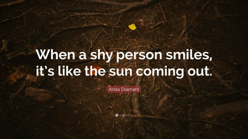 Anita Diamant Quote: “When a shy person smiles, it’s like the sun coming out.”
