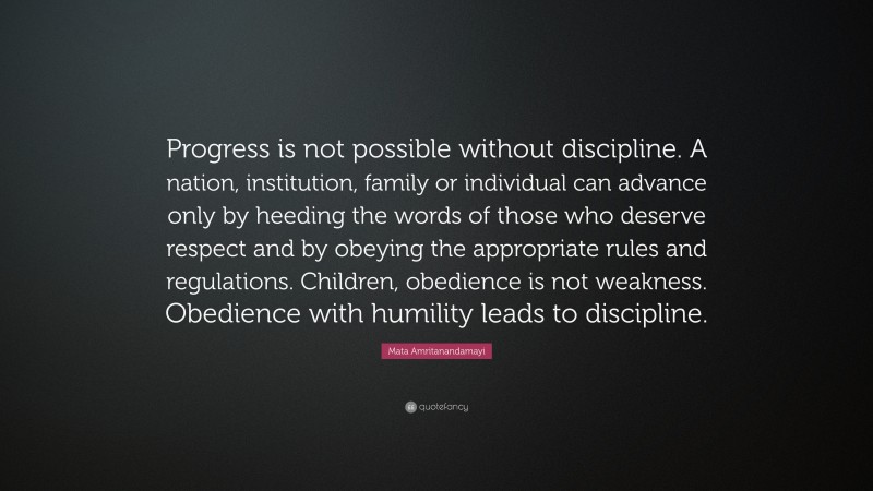 Mata Amritanandamayi Quote: “Progress is not possible without discipline. A nation, institution, family or individual can advance only by heeding the words of those who deserve respect and by obeying the appropriate rules and regulations. Children, obedience is not weakness. Obedience with humility leads to discipline.”