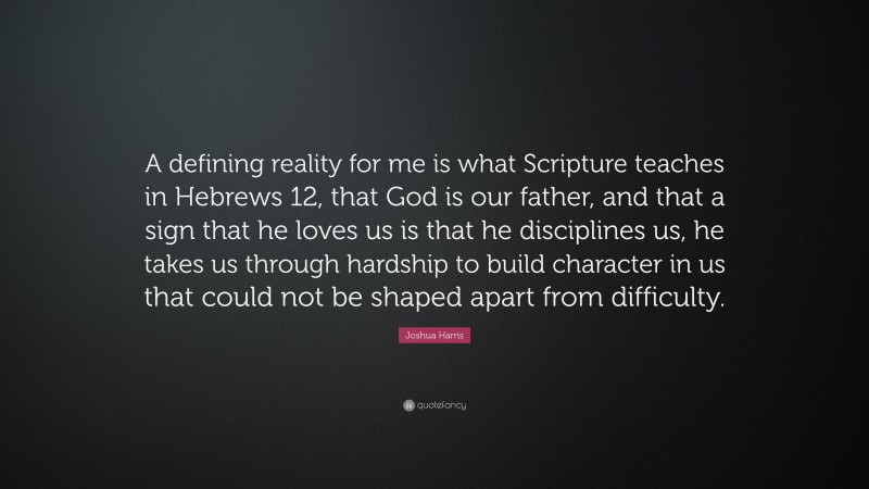 Joshua Harris Quote: “A defining reality for me is what Scripture teaches in Hebrews 12, that God is our father, and that a sign that he loves us is that he disciplines us, he takes us through hardship to build character in us that could not be shaped apart from difficulty.”