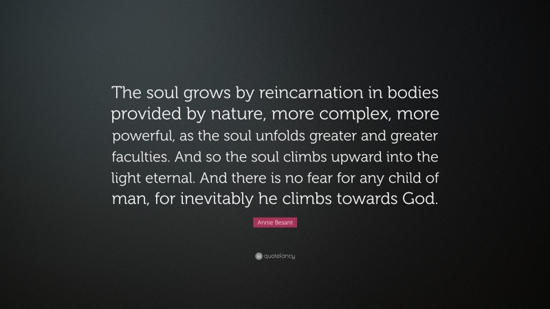 Annie Besant Quote: “The soul grows by reincarnation in bodies provided by nature, more complex, more powerful, as the soul unfolds greater and greater faculties. And so the soul climbs upward into the light eternal. And there is no fear for any child of man, for inevitably he climbs towards God.”