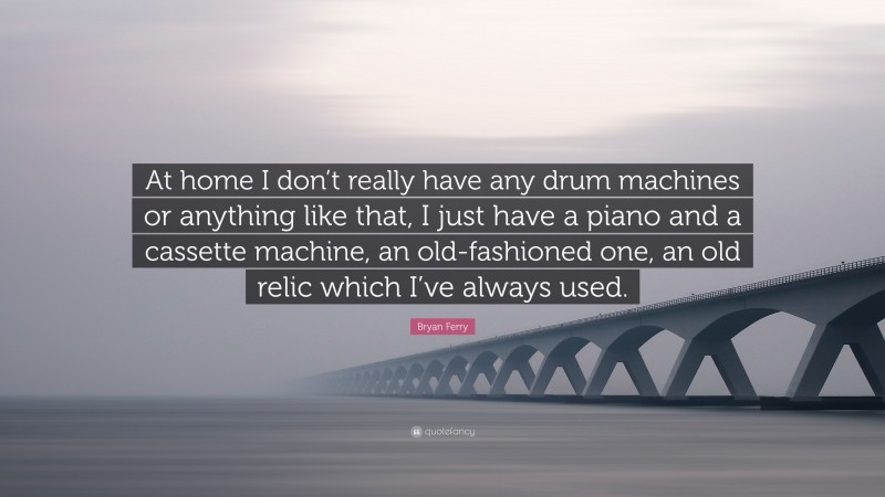 Bryan Ferry Quote: “At home I don’t really have any drum machines or anything like that, I just have a piano and a cassette machine, an old-fashioned one, an old relic which I’ve always used.”