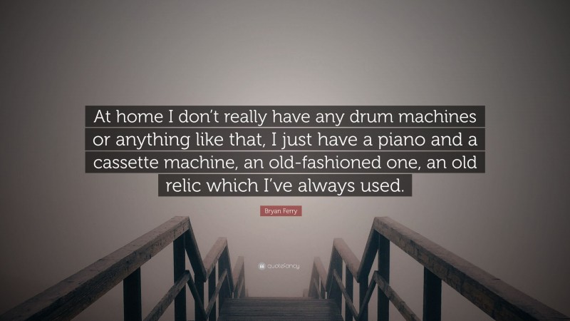 Bryan Ferry Quote: “At home I don’t really have any drum machines or anything like that, I just have a piano and a cassette machine, an old-fashioned one, an old relic which I’ve always used.”