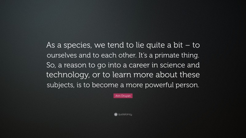Ann Druyan Quote: “As a species, we tend to lie quite a bit – to ourselves and to each other. It’s a primate thing. So, a reason to go into a career in science and technology, or to learn more about these subjects, is to become a more powerful person.”