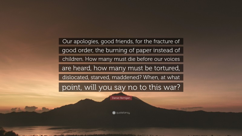 Daniel Berrigan Quote: “Our apologies, good friends, for the fracture of good order, the burning of paper instead of children. How many must die before our voices are heard, how many must be tortured, dislocated, starved, maddened? When, at what point, will you say no to this war?”