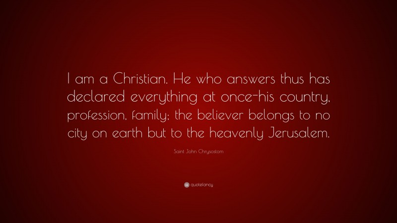 Saint John Chrysostom Quote: “I am a Christian. He who answers thus has declared everything at once-his country, profession, family; the believer belongs to no city on earth but to the heavenly Jerusalem.”