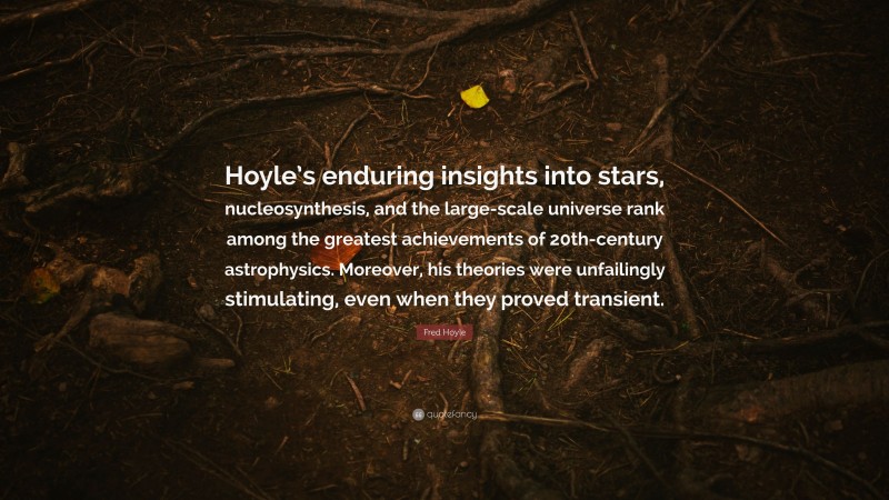 Fred Hoyle Quote: “Hoyle’s enduring insights into stars, nucleosynthesis, and the large-scale universe rank among the greatest achievements of 20th-century astrophysics. Moreover, his theories were unfailingly stimulating, even when they proved transient.”