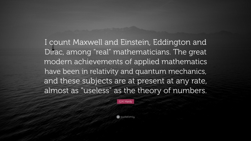 G.H. Hardy Quote: “I count Maxwell and Einstein, Eddington and Dirac, among “real” mathematicians. The great modern achievements of applied mathematics have been in relativity and quantum mechanics, and these subjects are at present at any rate, almost as “useless” as the theory of numbers.”