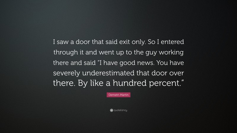 Demetri Martin Quote: “I saw a door that said exit only. So I entered through it and went up to the guy working there and said “I have good news. You have severely underestimated that door over there. By like a hundred percent.””