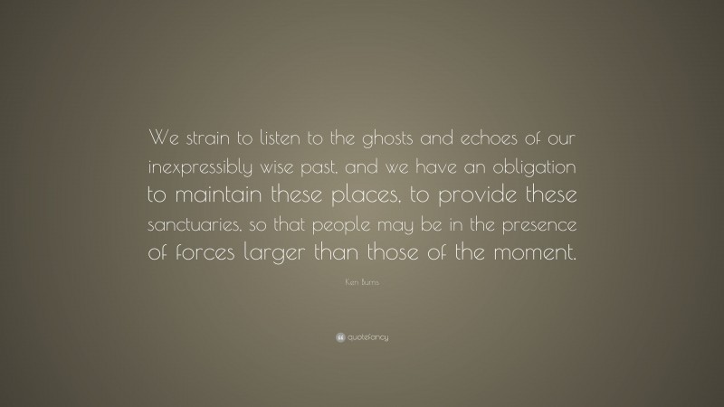 Ken Burns Quote: “We strain to listen to the ghosts and echoes of our inexpressibly wise past, and we have an obligation to maintain these places, to provide these sanctuaries, so that people may be in the presence of forces larger than those of the moment.”
