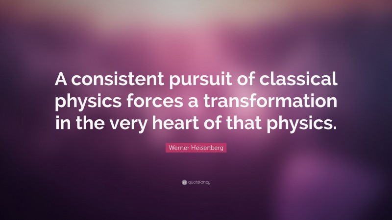 Werner Heisenberg Quote: “A consistent pursuit of classical physics forces a transformation in the very heart of that physics.”