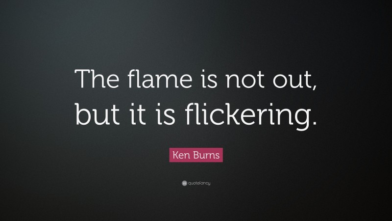 Ken Burns Quote: “The flame is not out, but it is flickering.”
