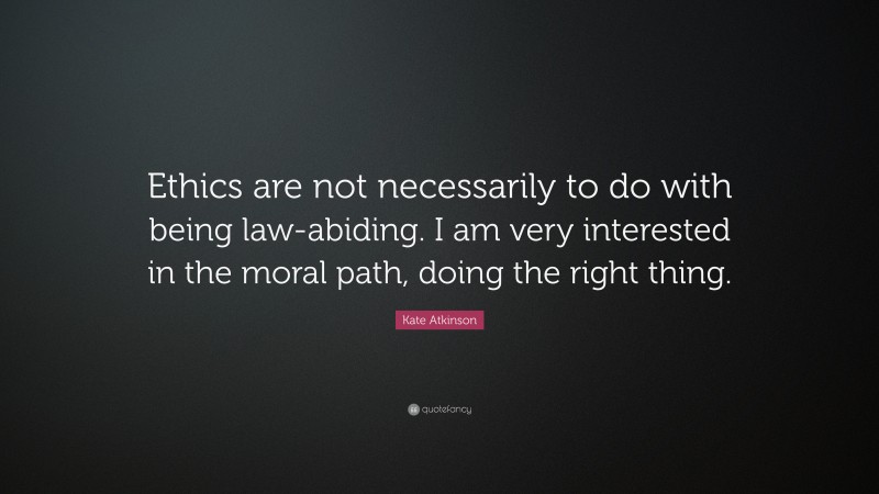 Kate Atkinson Quote: “Ethics are not necessarily to do with being law-abiding. I am very interested in the moral path, doing the right thing.”