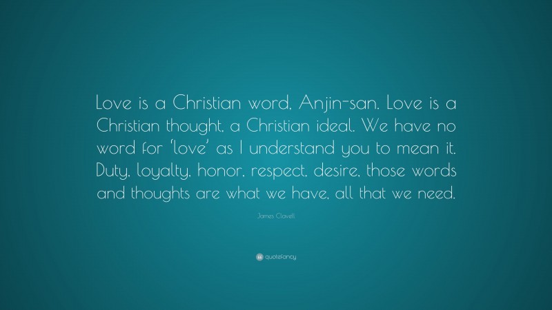 James Clavell Quote: “Love is a Christian word, Anjin-san. Love is a Christian thought, a Christian ideal. We have no word for ‘love’ as I understand you to mean it. Duty, loyalty, honor, respect, desire, those words and thoughts are what we have, all that we need.”