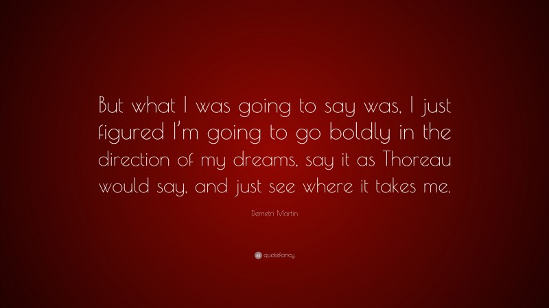 Demetri Martin Quote: “But what I was going to say was, I just figured I’m going to go boldly in the direction of my dreams, say it as Thoreau would say, and just see where it takes me.”