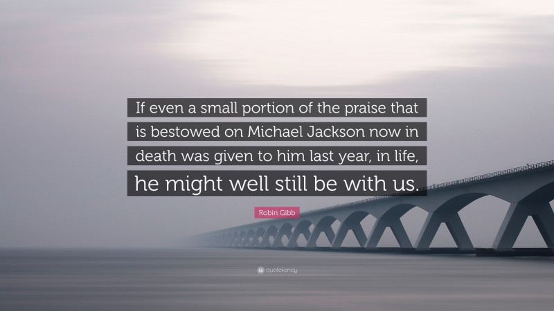 Robin Gibb Quote: “If even a small portion of the praise that is bestowed on Michael Jackson now in death was given to him last year, in life, he might well still be with us.”