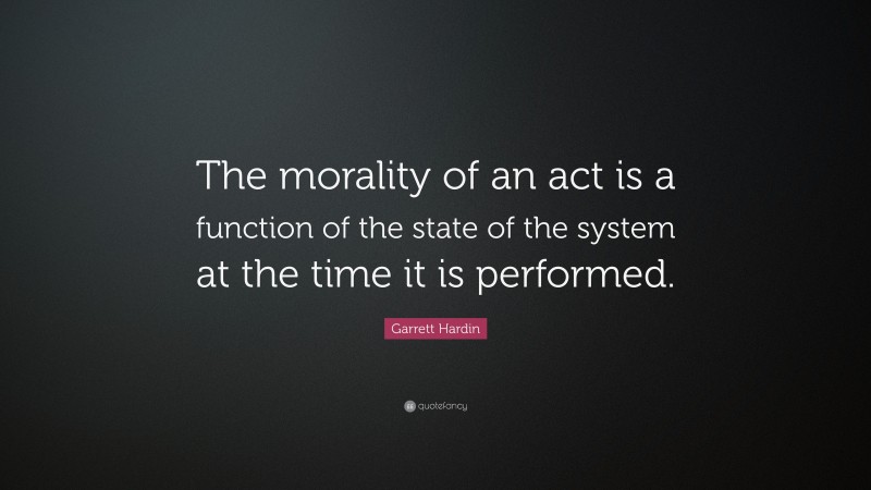 Garrett Hardin Quote: “The morality of an act is a function of the state of the system at the time it is performed.”
