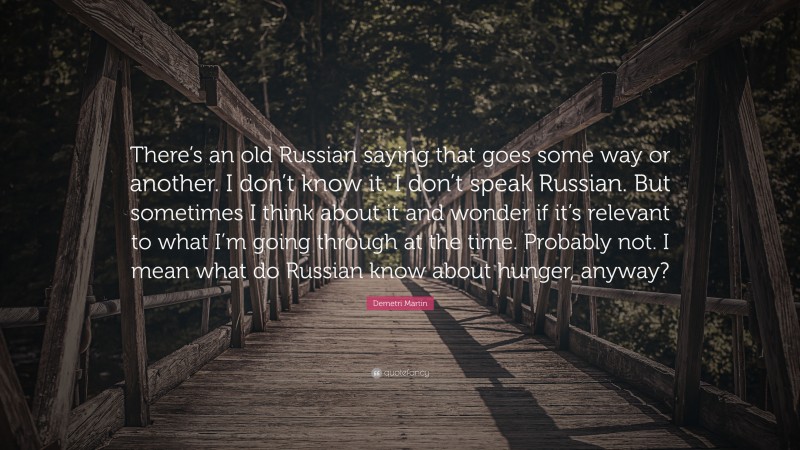 Demetri Martin Quote: “There’s an old Russian saying that goes some way or another. I don’t know it. I don’t speak Russian. But sometimes I think about it and wonder if it’s relevant to what I’m going through at the time. Probably not. I mean what do Russian know about hunger, anyway?”