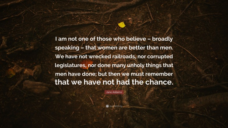 Jane Addams Quote: “I am not one of those who believe – broadly speaking – that women are better than men. We have not wrecked railroads, nor corrupted legislatures, nor done many unholy things that men have done; but then we must remember that we have not had the chance.”
