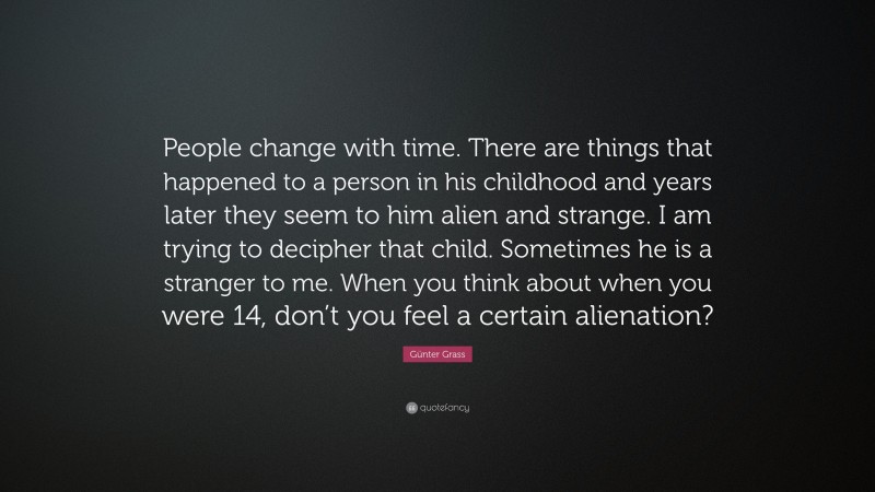 Günter Grass Quote: “People change with time. There are things that happened to a person in his childhood and years later they seem to him alien and strange. I am trying to decipher that child. Sometimes he is a stranger to me. When you think about when you were 14, don’t you feel a certain alienation?”