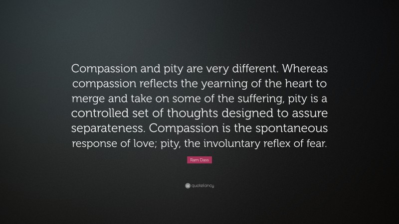 Ram Dass Quote: “Compassion and pity are very different. Whereas compassion reflects the yearning of the heart to merge and take on some of the suffering, pity is a controlled set of thoughts designed to assure separateness. Compassion is the spontaneous response of love; pity, the involuntary reflex of fear.”