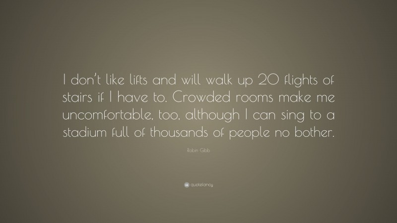 Robin Gibb Quote: “I don’t like lifts and will walk up 20 flights of stairs if I have to. Crowded rooms make me uncomfortable, too, although I can sing to a stadium full of thousands of people no bother.”