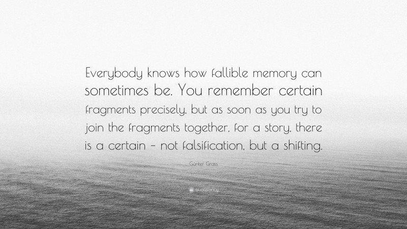 Günter Grass Quote: “Everybody knows how fallible memory can sometimes be. You remember certain fragments precisely, but as soon as you try to join the fragments together, for a story, there is a certain – not falsification, but a shifting.”