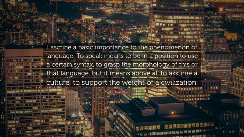 Frantz Fanon Quote: “I ascribe a basic importance to the phenomenon of language. To speak means to be in a position to use a certain syntax, to grasp the morphology of this or that language, but it means above all to assume a culture, to support the weight of a civilization.”