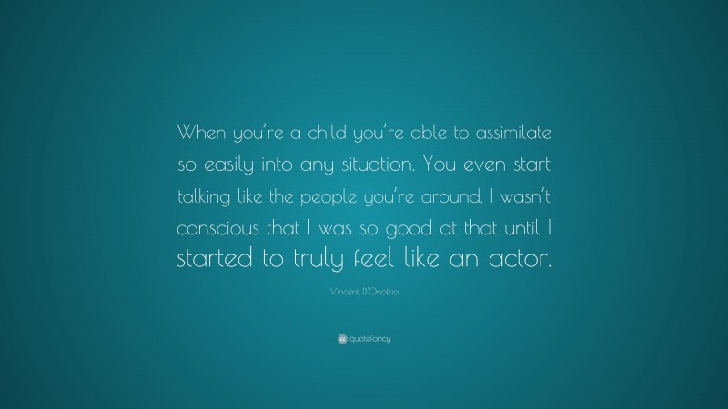 Vincent D'Onofrio Quote: “When you’re a child you’re able to assimilate so easily into any situation. You even start talking like the people you’re around. I wasn’t conscious that I was so good at that until I started to truly feel like an actor.”
