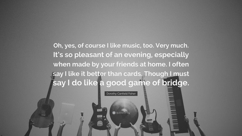 Dorothy Canfield Fisher Quote: “Oh, yes, of course I like music, too. Very much. It’s so pleasant of an evening, especially when made by your friends at home. I often say I like it better than cards. Though I must say I do like a good game of bridge.”