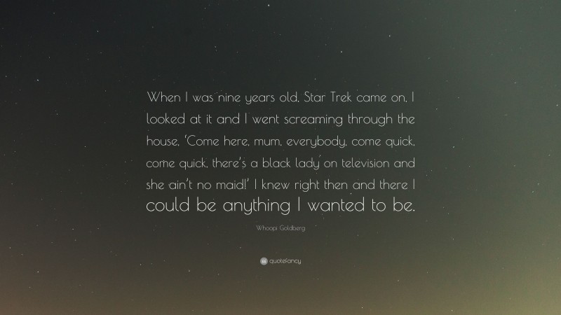 Whoopi Goldberg Quote: “When I was nine years old, Star Trek came on, I looked at it and I went screaming through the house, ‘Come here, mum, everybody, come quick, come quick, there’s a black lady on television and she ain’t no maid!’ I knew right then and there I could be anything I wanted to be.”