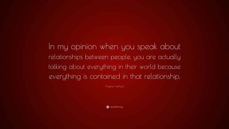 Asghar Farhadi Quote: “In my opinion when you speak about relationships between people, you are actually talking about everything in their world because everything is contained in that relationship.”