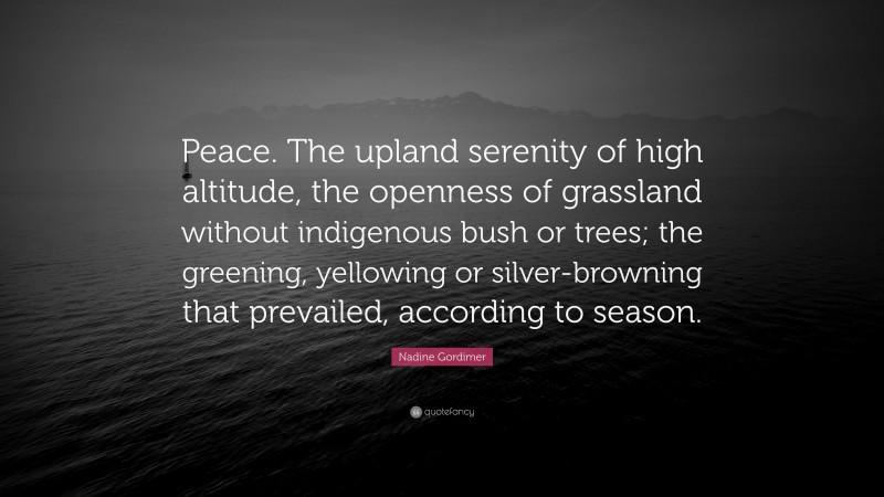 Nadine Gordimer Quote: “Peace. The upland serenity of high altitude, the openness of grassland without indigenous bush or trees; the greening, yellowing or silver-browning that prevailed, according to season.”