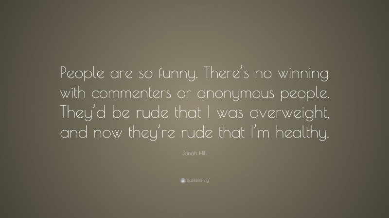 Jonah Hill Quote: “People are so funny. There’s no winning with commenters or anonymous people. They’d be rude that I was overweight, and now they’re rude that I’m healthy.”