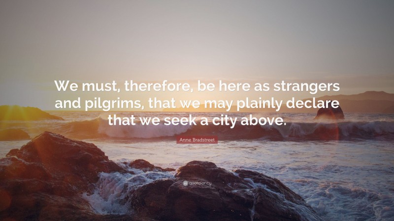 Anne Bradstreet Quote: “We must, therefore, be here as strangers and pilgrims, that we may plainly declare that we seek a city above.”