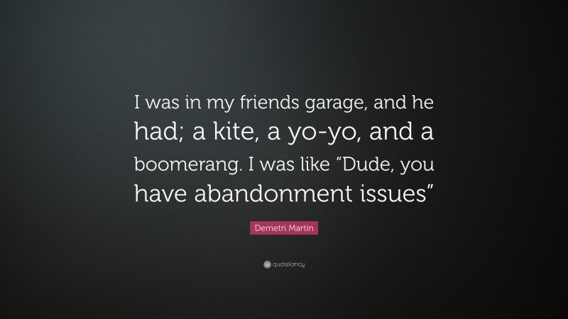 Demetri Martin Quote: “I was in my friends garage, and he had; a kite, a yo-yo, and a boomerang. I was like “Dude, you have abandonment issues””