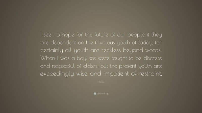 Hesiod Quote: “I see no hope for the future of our people if they are dependent on the frivolous youth of today, for certainly all youth are reckless beyond words. When I was a boy, we were taught to be discrete and respectful of elders, but the present youth are exceedingly wise and impatient of restraint.”