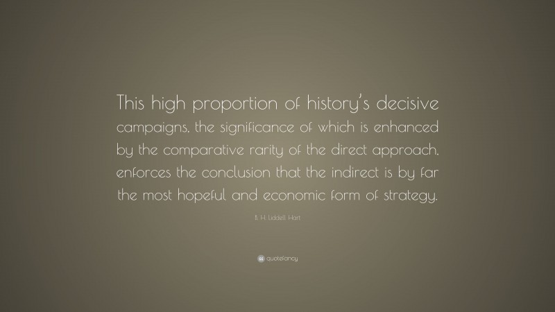B. H. Liddell Hart Quote: “This high proportion of history’s decisive campaigns, the significance of which is enhanced by the comparative rarity of the direct approach, enforces the conclusion that the indirect is by far the most hopeful and economic form of strategy.”