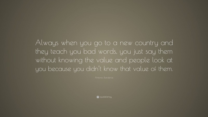 Antonio Banderas Quote: “Always when you go to a new country and they teach you bad words, you just say them without knowing the value and people look at you because you didn’t know that value of them.”