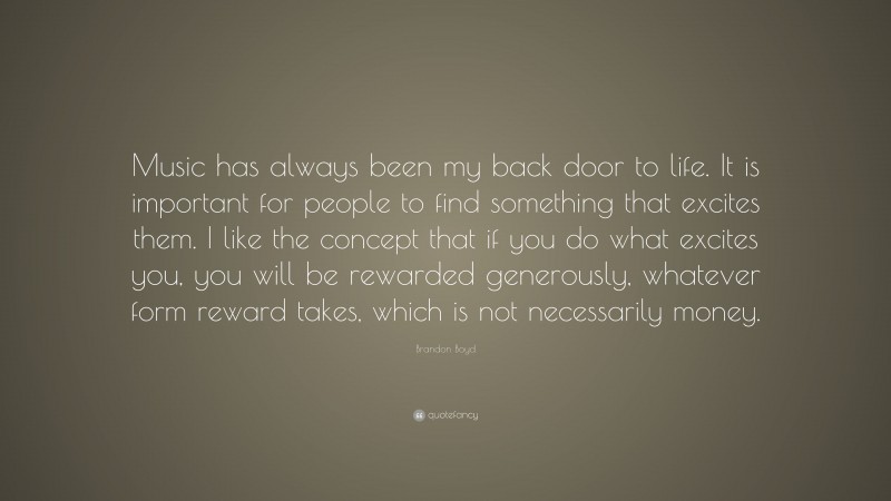 Brandon Boyd Quote: “Music has always been my back door to life. It is important for people to find something that excites them. I like the concept that if you do what excites you, you will be rewarded generously, whatever form reward takes, which is not necessarily money.”
