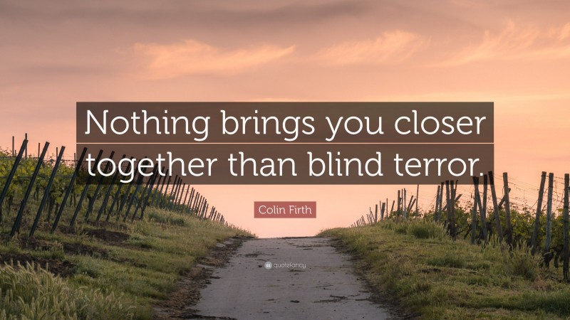 Colin Firth Quote: “Nothing brings you closer together than blind terror.”