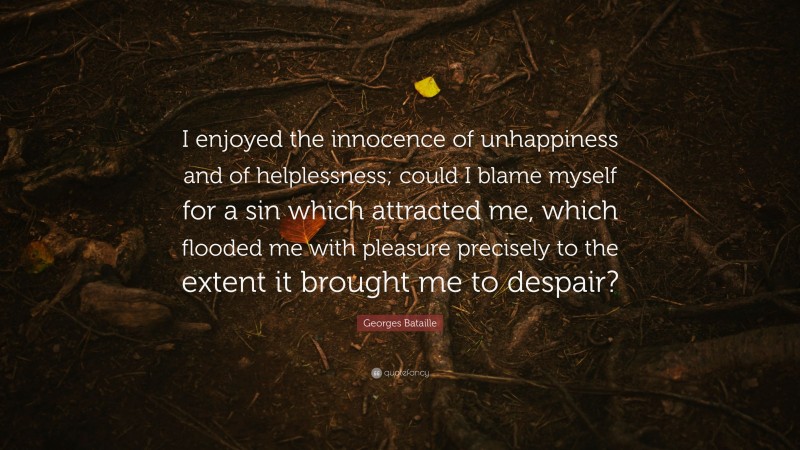 Georges Bataille Quote: “I enjoyed the innocence of unhappiness and of helplessness; could I blame myself for a sin which attracted me, which flooded me with pleasure precisely to the extent it brought me to despair?”