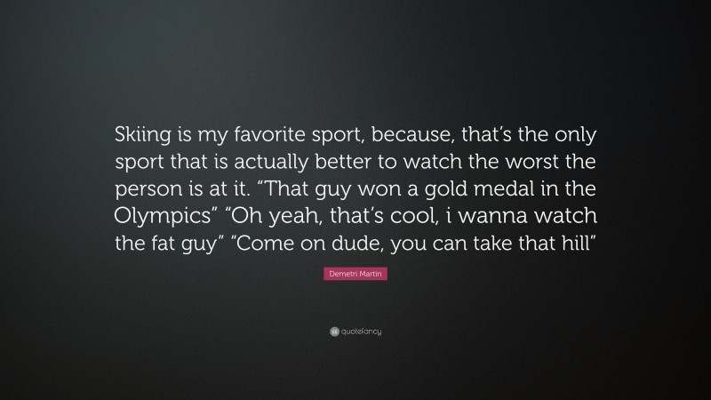 Demetri Martin Quote: “Skiing is my favorite sport, because, that’s the only sport that is actually better to watch the worst the person is at it. “That guy won a gold medal in the Olympics” “Oh yeah, that’s cool, i wanna watch the fat guy” “Come on dude, you can take that hill””