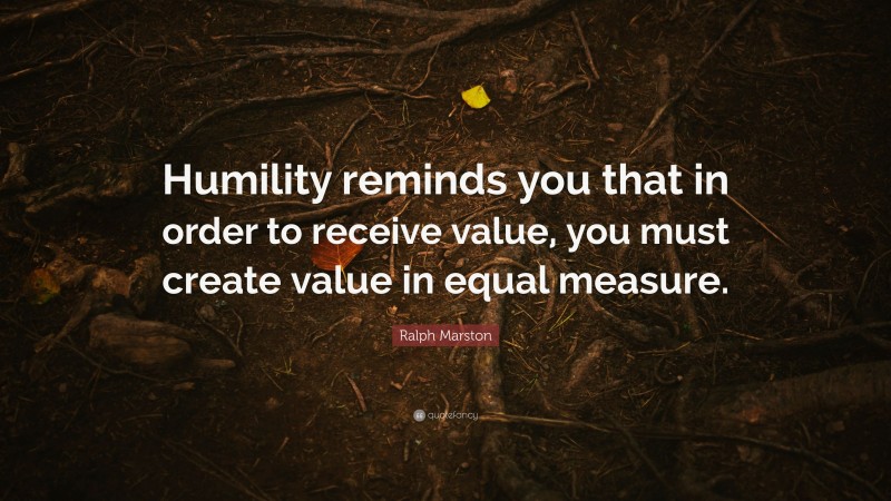 Ralph Marston Quote: “Humility reminds you that in order to receive value, you must create value in equal measure.”