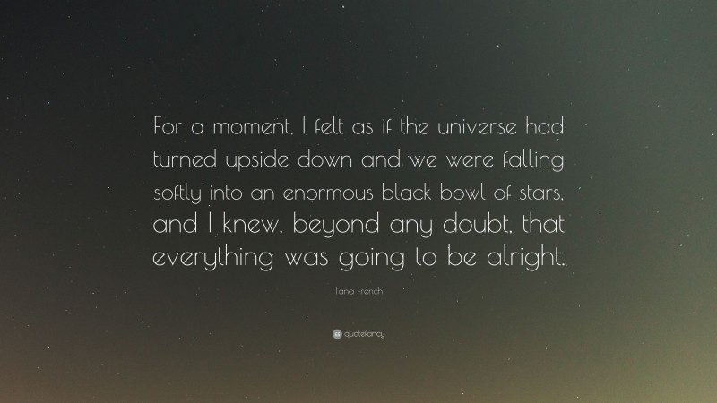 Tana French Quote: “For a moment, I felt as if the universe had turned upside down and we were falling softly into an enormous black bowl of stars, and I knew, beyond any doubt, that everything was going to be alright.”