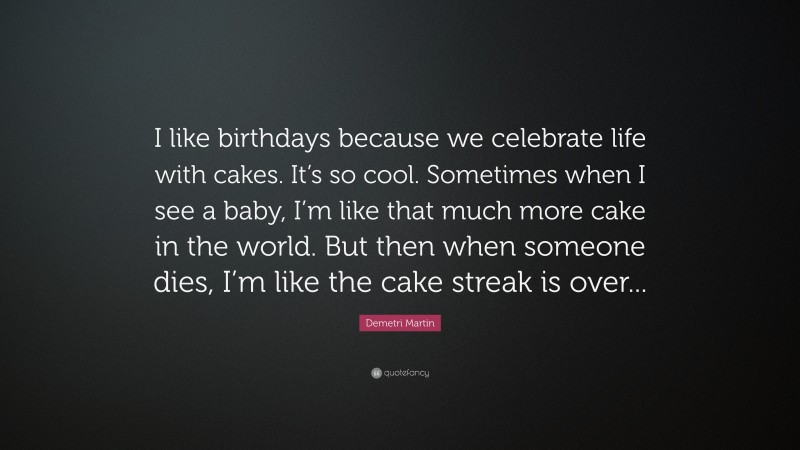 Demetri Martin Quote: “I like birthdays because we celebrate life with cakes. It’s so cool. Sometimes when I see a baby, I’m like that much more cake in the world. But then when someone dies, I’m like the cake streak is over...”